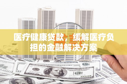越城医疗健康贷款，缓解医疗负担的金融解决方案