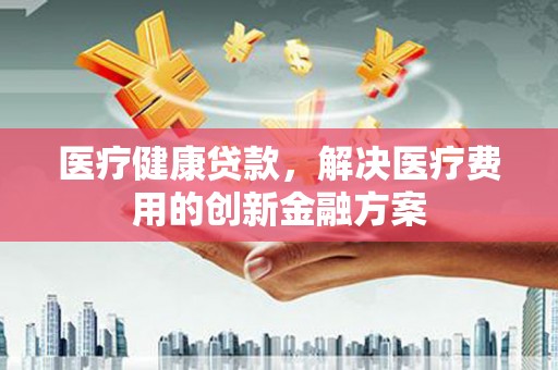 越城医疗健康贷款，解决医疗费用的创新金融方案
