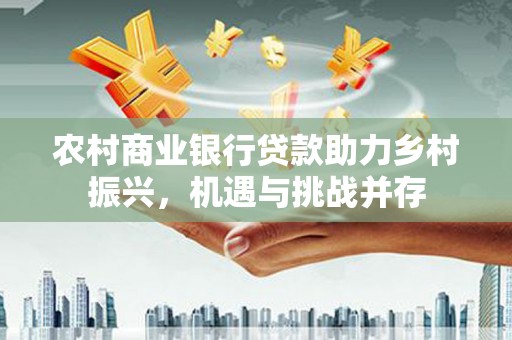 越城农村商业银行贷款助力乡村振兴，机遇与挑战并存