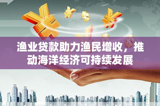 越城渔业贷款助力渔民增收，推动海洋经济可持续发展