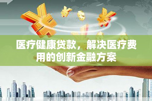 越城医疗健康贷款，解决医疗费用的创新金融方案