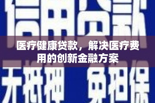 越城医疗健康贷款，解决医疗费用的创新金融方案