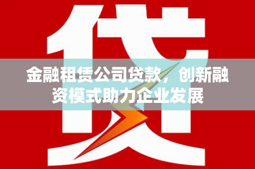 越城金融租赁公司贷款，创新融资模式助力企业发展